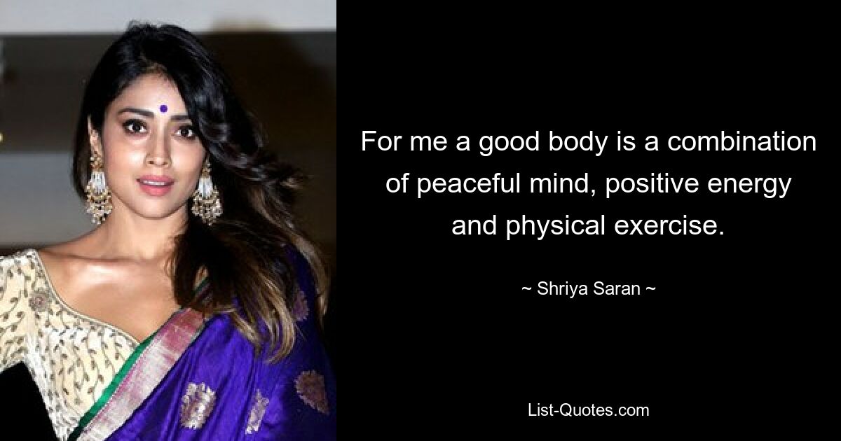 For me a good body is a combination of peaceful mind, positive energy and physical exercise. — © Shriya Saran