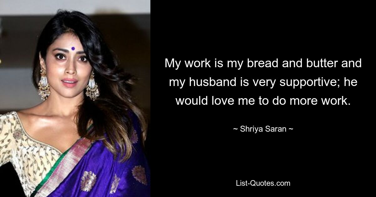 My work is my bread and butter and my husband is very supportive; he would love me to do more work. — © Shriya Saran