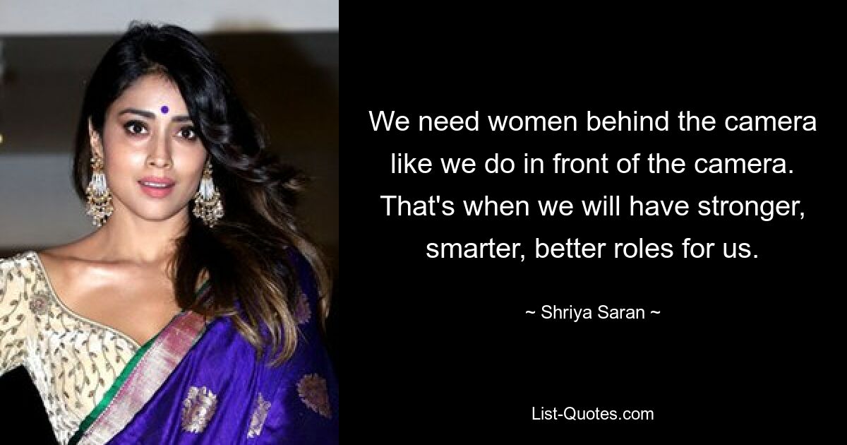 We need women behind the camera like we do in front of the camera. That's when we will have stronger, smarter, better roles for us. — © Shriya Saran