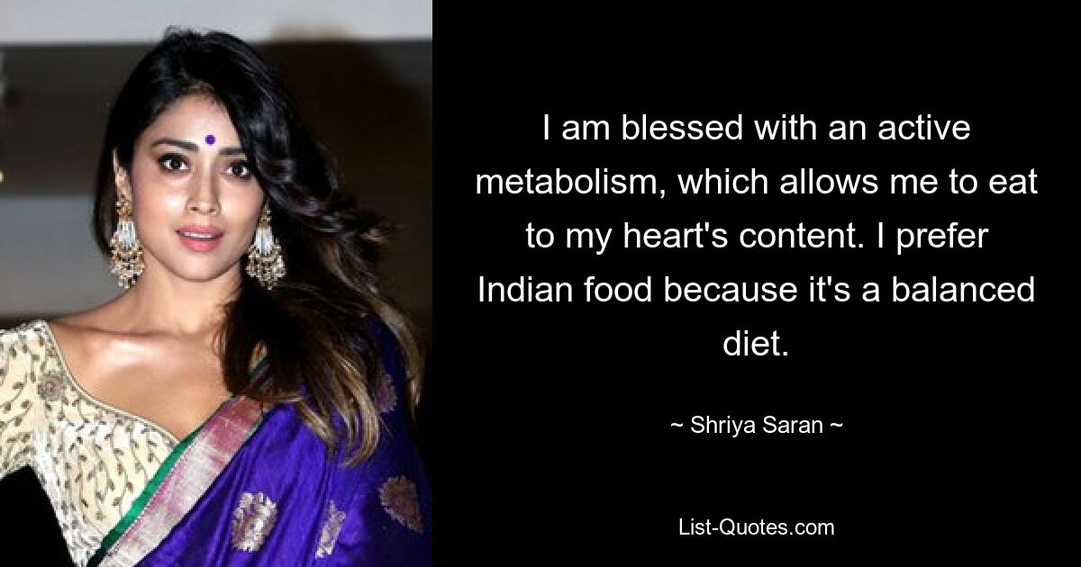 I am blessed with an active metabolism, which allows me to eat to my heart's content. I prefer Indian food because it's a balanced diet. — © Shriya Saran