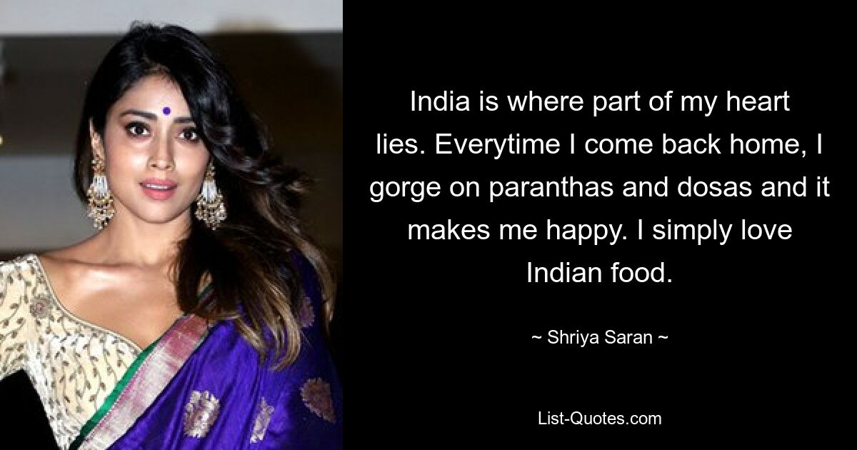 India is where part of my heart lies. Everytime I come back home, I gorge on paranthas and dosas and it makes me happy. I simply love Indian food. — © Shriya Saran