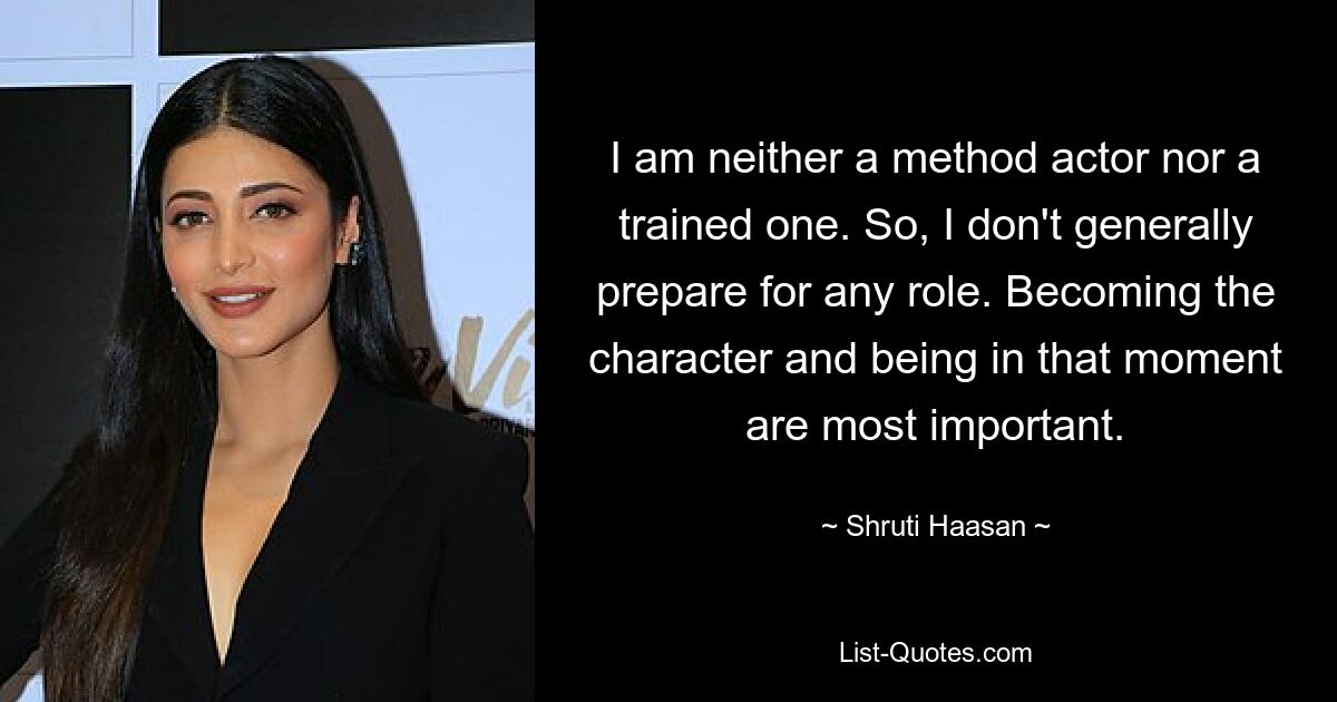 I am neither a method actor nor a trained one. So, I don't generally prepare for any role. Becoming the character and being in that moment are most important. — © Shruti Haasan