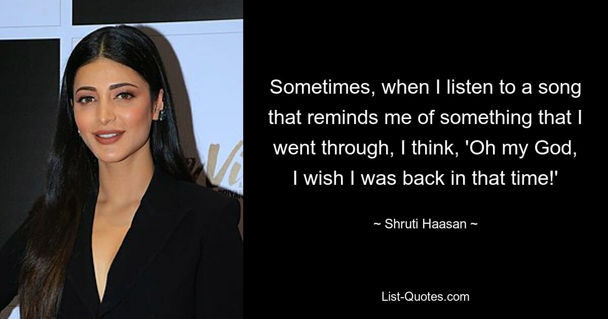 Sometimes, when I listen to a song that reminds me of something that I went through, I think, 'Oh my God, I wish I was back in that time!' — © Shruti Haasan