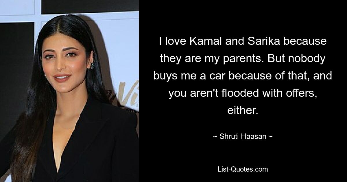 I love Kamal and Sarika because they are my parents. But nobody buys me a car because of that, and you aren't flooded with offers, either. — © Shruti Haasan