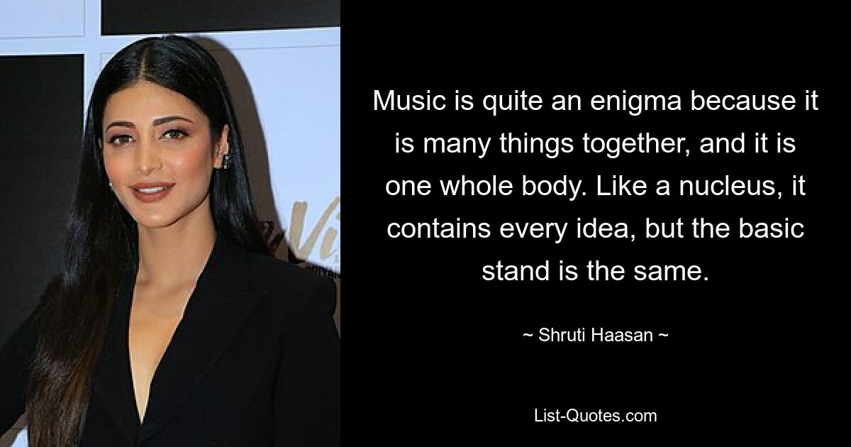 Music is quite an enigma because it is many things together, and it is one whole body. Like a nucleus, it contains every idea, but the basic stand is the same. — © Shruti Haasan