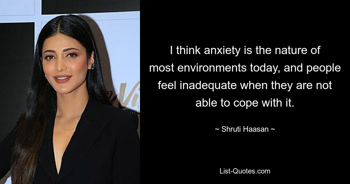 I think anxiety is the nature of most environments today, and people feel inadequate when they are not able to cope with it. — © Shruti Haasan