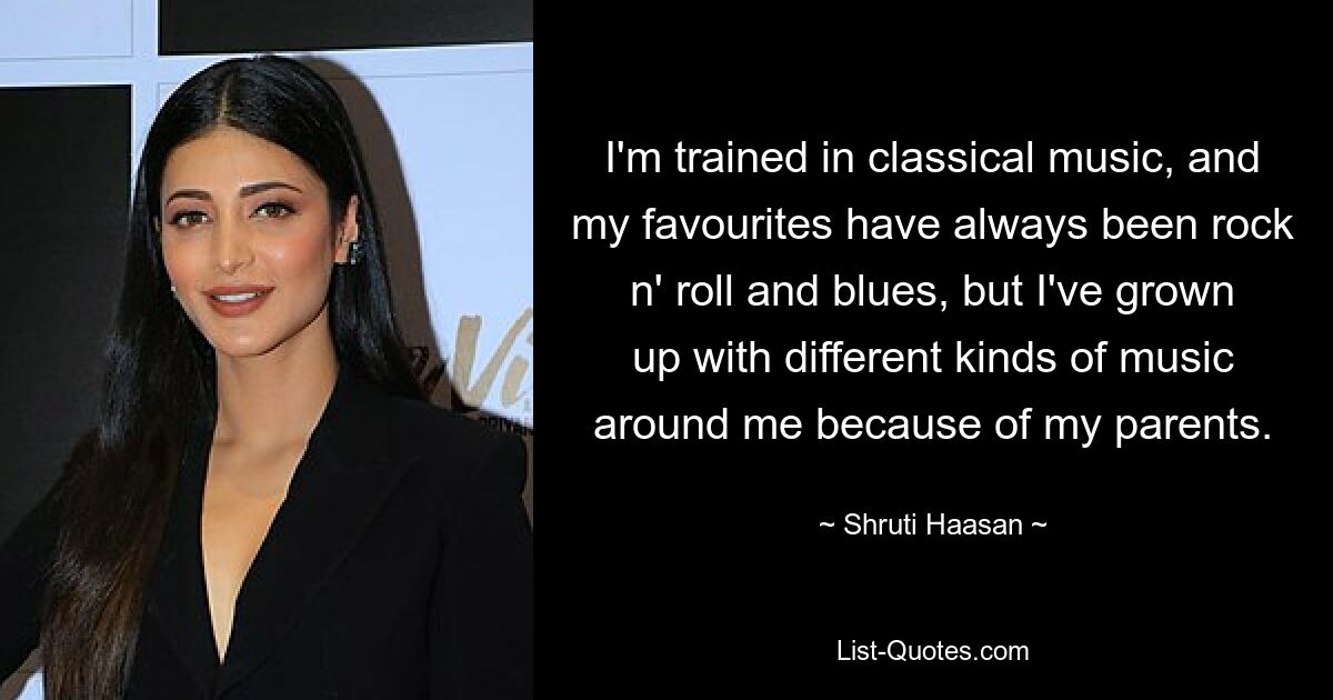 I'm trained in classical music, and my favourites have always been rock n' roll and blues, but I've grown up with different kinds of music around me because of my parents. — © Shruti Haasan