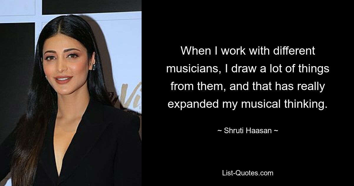 When I work with different musicians, I draw a lot of things from them, and that has really expanded my musical thinking. — © Shruti Haasan