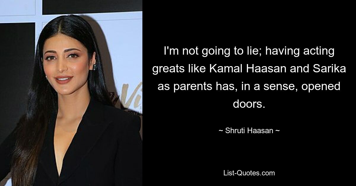 I'm not going to lie; having acting greats like Kamal Haasan and Sarika as parents has, in a sense, opened doors. — © Shruti Haasan