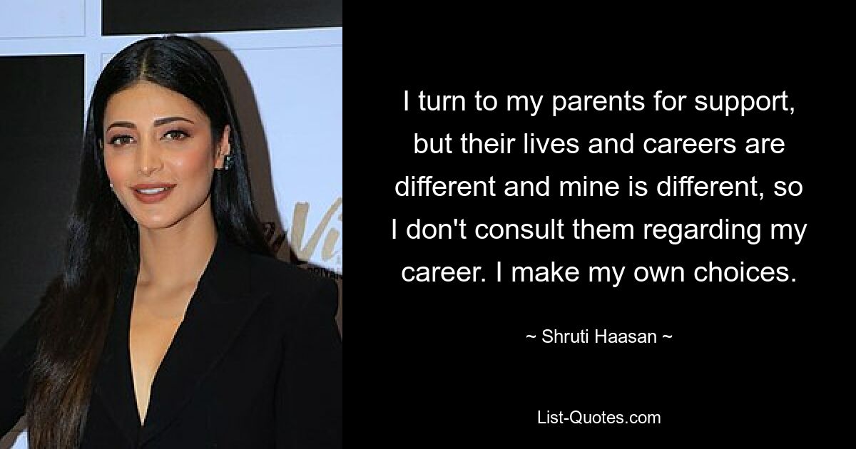 I turn to my parents for support, but their lives and careers are different and mine is different, so I don't consult them regarding my career. I make my own choices. — © Shruti Haasan