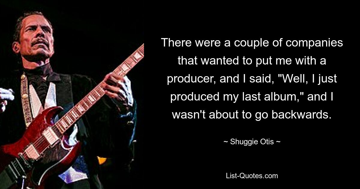 There were a couple of companies that wanted to put me with a producer, and I said, "Well, I just produced my last album," and I wasn't about to go backwards. — © Shuggie Otis