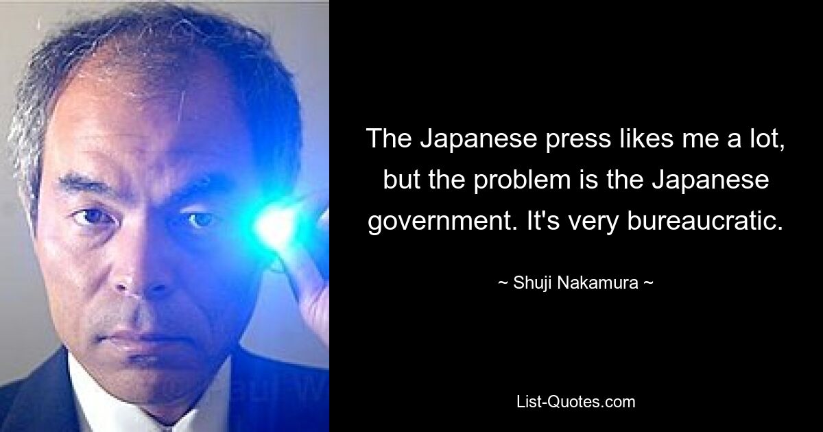 The Japanese press likes me a lot, but the problem is the Japanese government. It's very bureaucratic. — © Shuji Nakamura