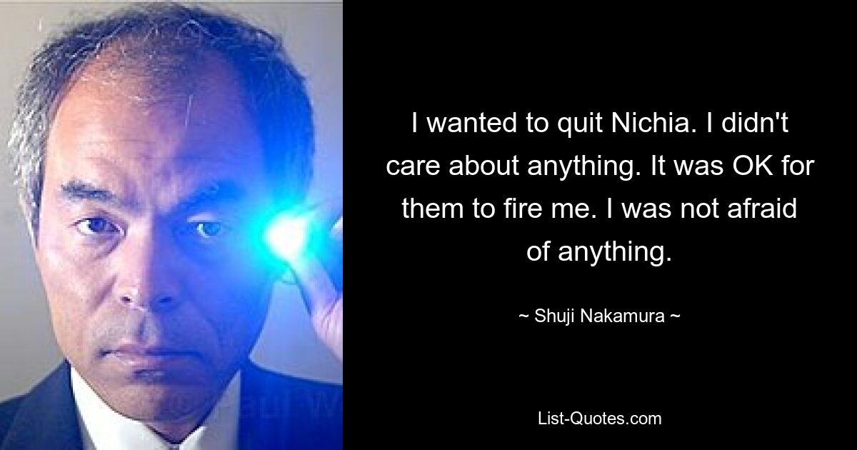 I wanted to quit Nichia. I didn't care about anything. It was OK for them to fire me. I was not afraid of anything. — © Shuji Nakamura