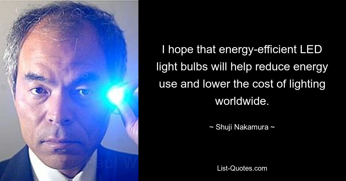 I hope that energy-efficient LED light bulbs will help reduce energy use and lower the cost of lighting worldwide. — © Shuji Nakamura