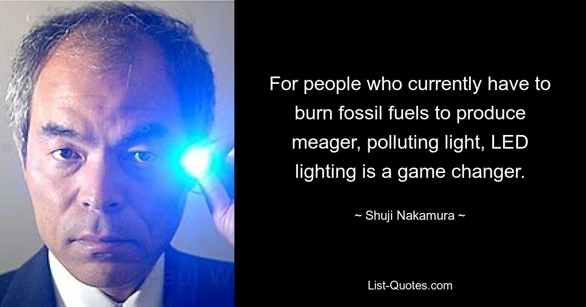 For people who currently have to burn fossil fuels to produce meager, polluting light, LED lighting is a game changer. — © Shuji Nakamura