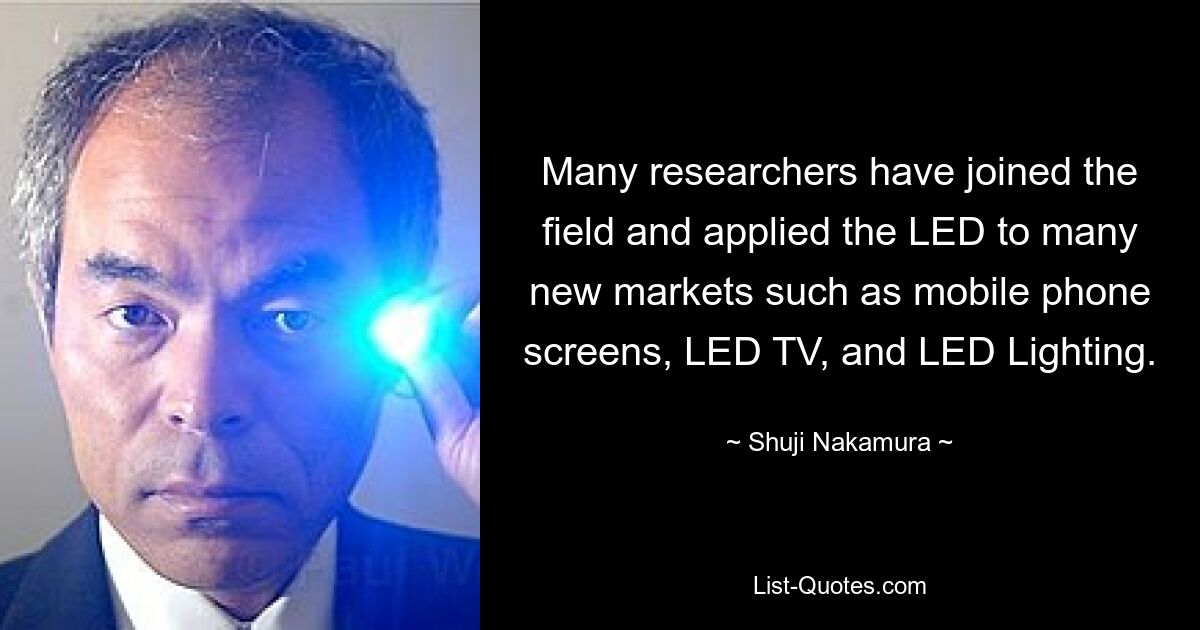 Many researchers have joined the field and applied the LED to many new markets such as mobile phone screens, LED TV, and LED Lighting. — © Shuji Nakamura