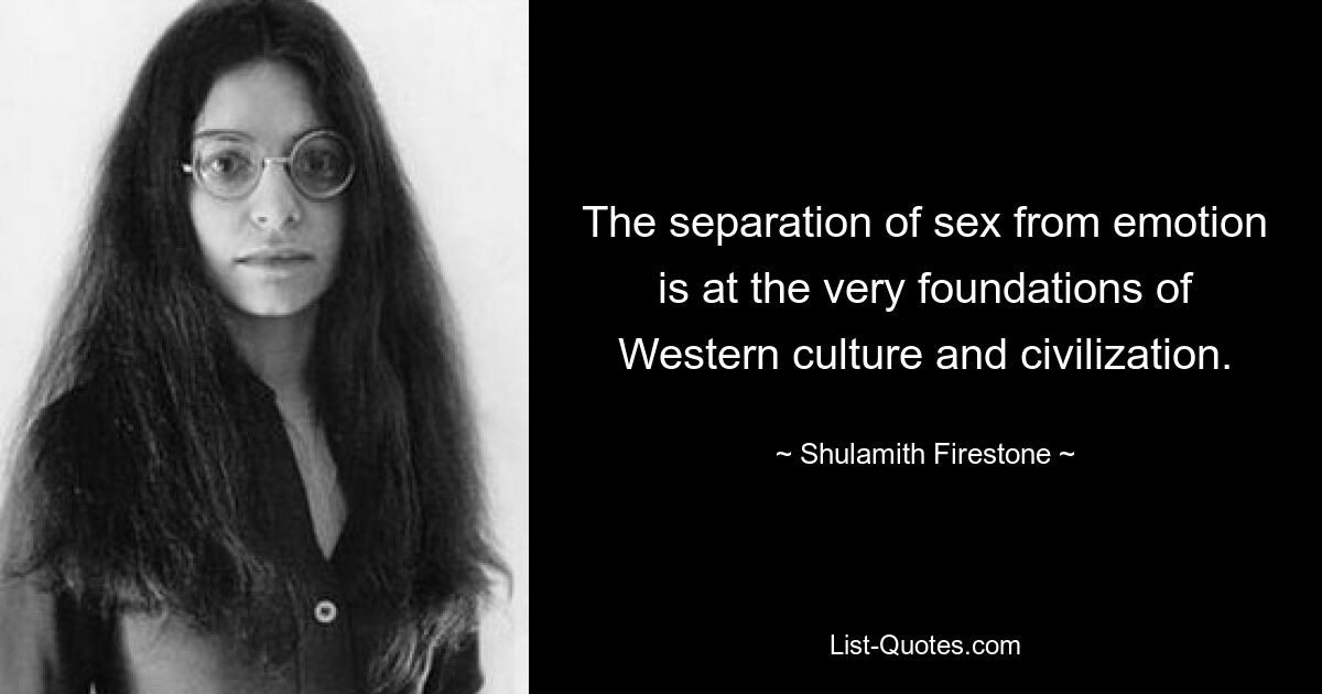 The separation of sex from emotion is at the very foundations of Western culture and civilization. — © Shulamith Firestone