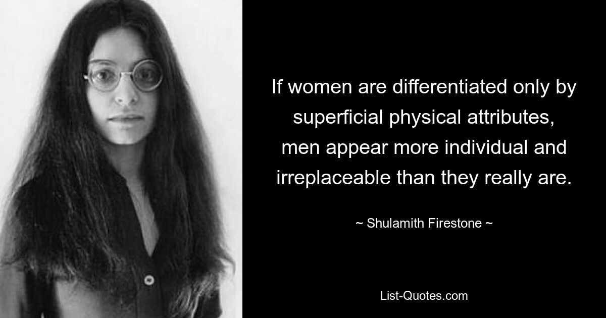 If women are differentiated only by superficial physical attributes, men appear more individual and irreplaceable than they really are. — © Shulamith Firestone