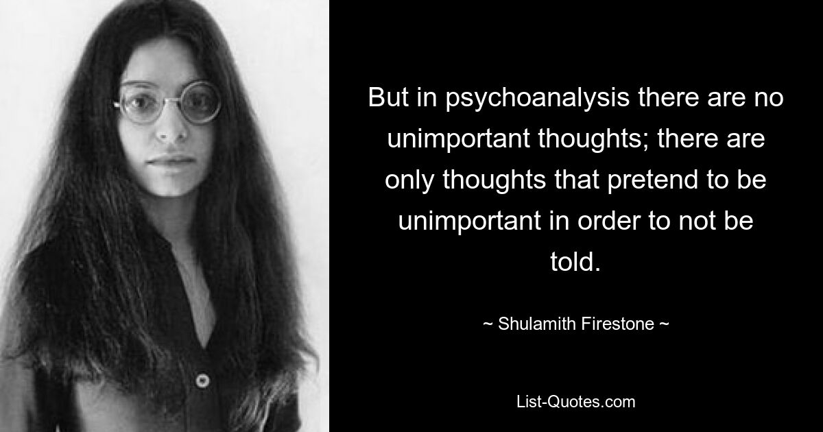 But in psychoanalysis there are no unimportant thoughts; there are only thoughts that pretend to be unimportant in order to not be told. — © Shulamith Firestone