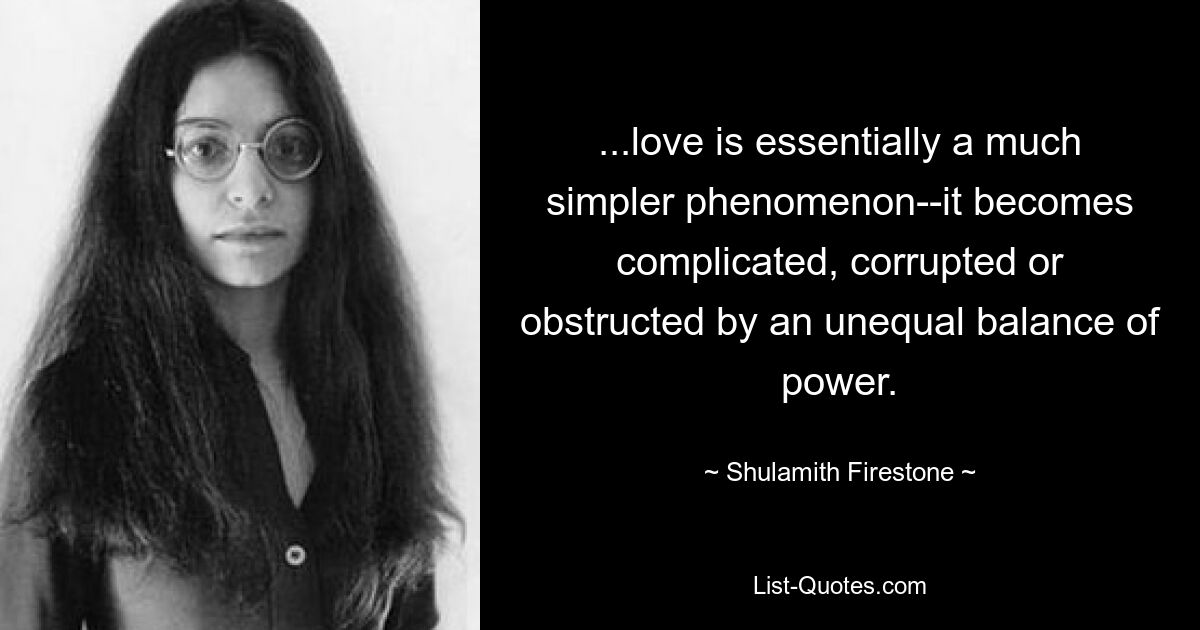 ...love is essentially a much simpler phenomenon--it becomes complicated, corrupted or obstructed by an unequal balance of power. — © Shulamith Firestone