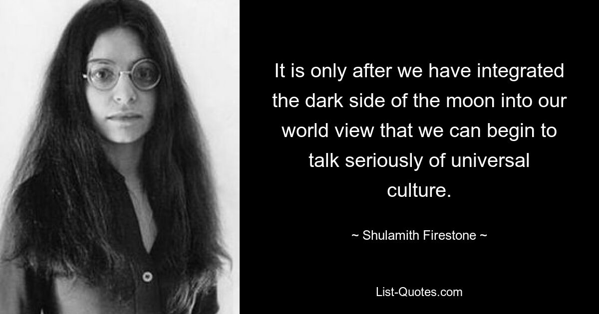 It is only after we have integrated the dark side of the moon into our world view that we can begin to talk seriously of universal culture. — © Shulamith Firestone