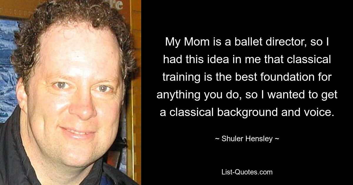 My Mom is a ballet director, so I had this idea in me that classical training is the best foundation for anything you do, so I wanted to get a classical background and voice. — © Shuler Hensley