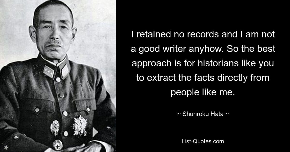 I retained no records and I am not a good writer anyhow. So the best approach is for historians like you to extract the facts directly from people like me. — © Shunroku Hata