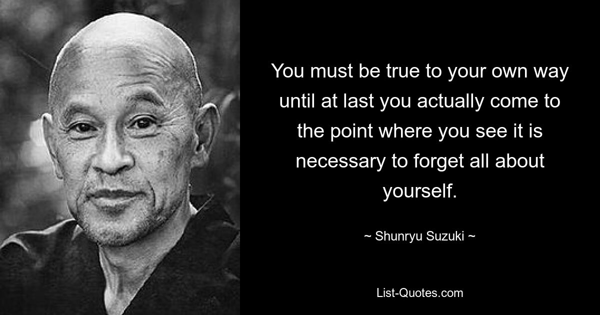 You must be true to your own way until at last you actually come to the point where you see it is necessary to forget all about yourself. — © Shunryu Suzuki