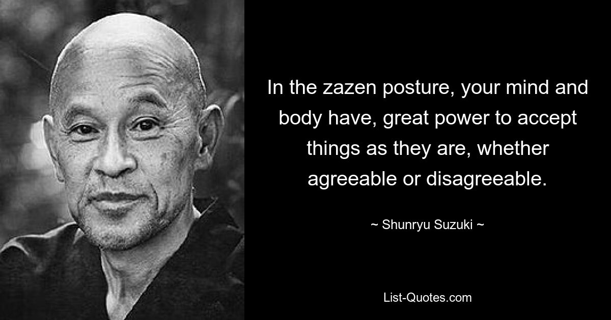 In the zazen posture, your mind and body have, great power to accept things as they are, whether agreeable or disagreeable. — © Shunryu Suzuki