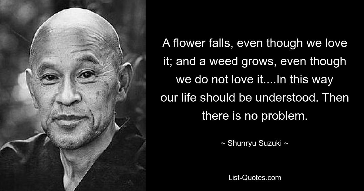 A flower falls, even though we love it; and a weed grows, even though we do not love it....In this way our life should be understood. Then there is no problem. — © Shunryu Suzuki