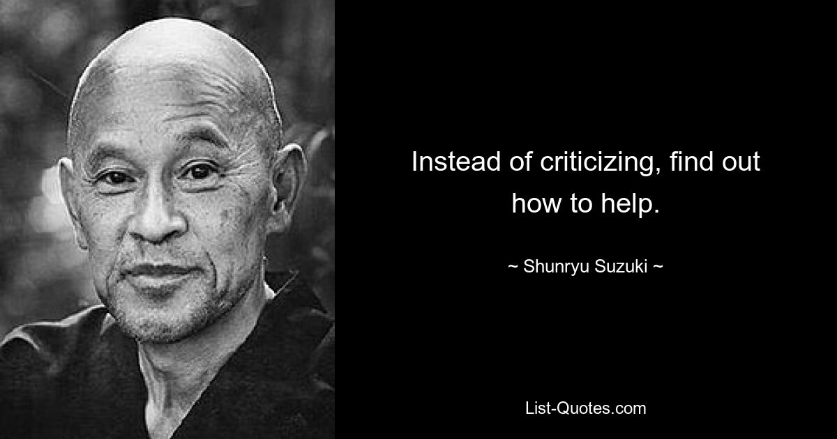 Instead of criticizing, find out how to help. — © Shunryu Suzuki