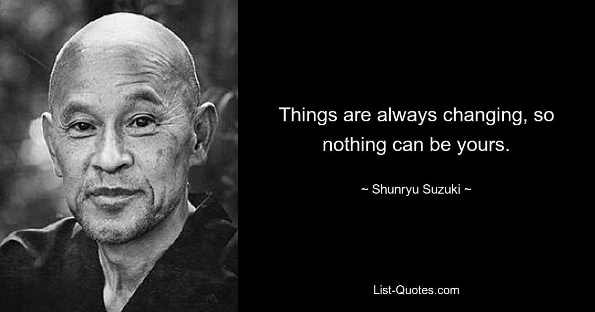 Things are always changing, so nothing can be yours. — © Shunryu Suzuki