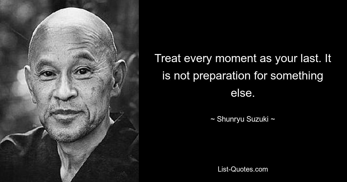 Treat every moment as your last. It is not preparation for something else. — © Shunryu Suzuki