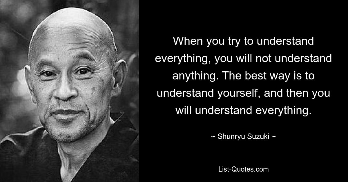 When you try to understand everything, you will not understand anything. The best way is to understand yourself, and then you will understand everything. — © Shunryu Suzuki