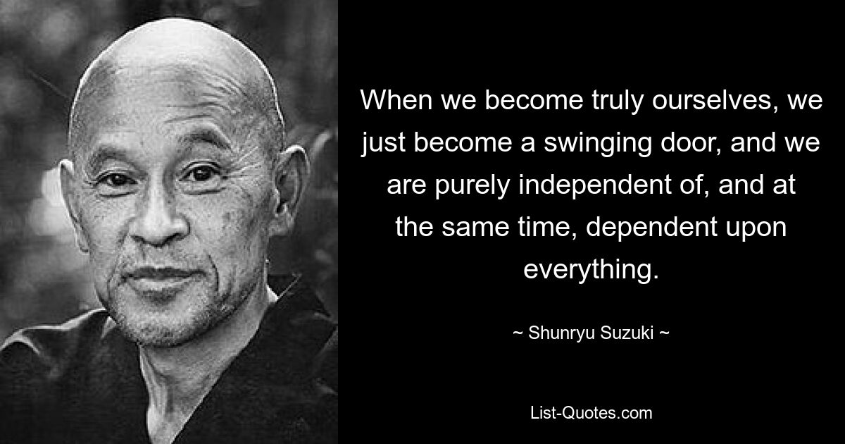 When we become truly ourselves, we just become a swinging door, and we are purely independent of, and at the same time, dependent upon everything. — © Shunryu Suzuki