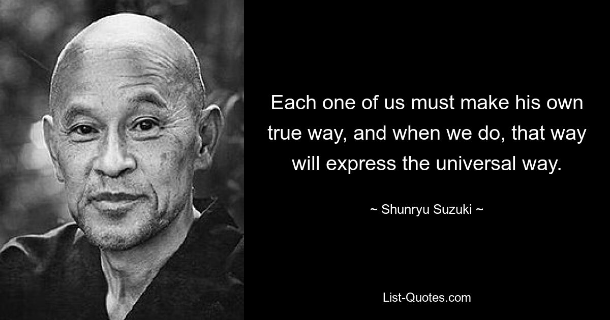 Each one of us must make his own true way, and when we do, that way will express the universal way. — © Shunryu Suzuki