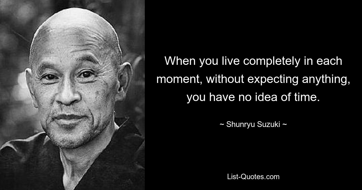 When you live completely in each moment, without expecting anything, you have no idea of time. — © Shunryu Suzuki