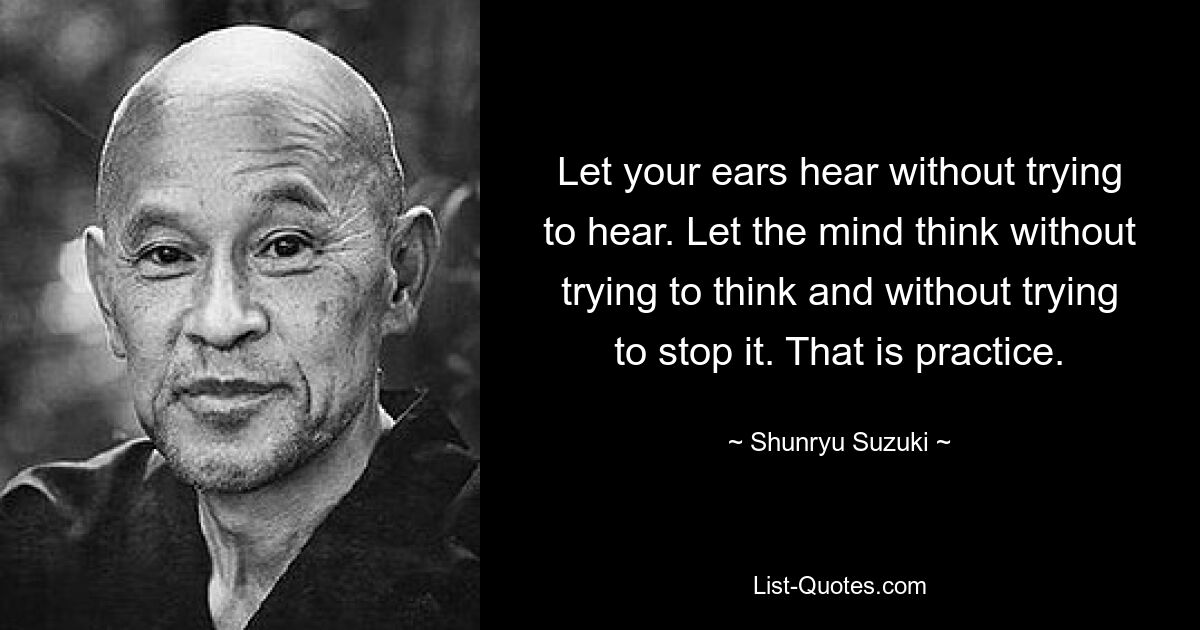 Let your ears hear without trying to hear. Let the mind think without trying to think and without trying to stop it. That is practice. — © Shunryu Suzuki