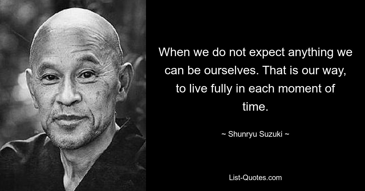 When we do not expect anything we can be ourselves. That is our way, to live fully in each moment of time. — © Shunryu Suzuki