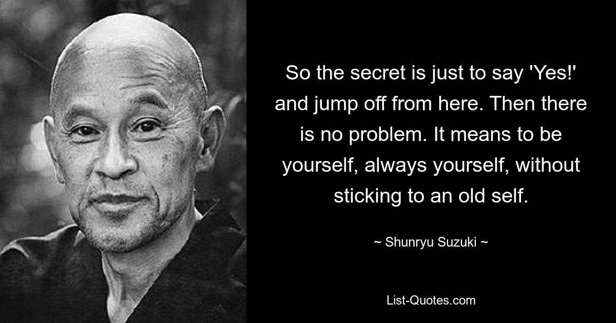 So the secret is just to say 'Yes!' and jump off from here. Then there is no problem. It means to be yourself, always yourself, without sticking to an old self. — © Shunryu Suzuki