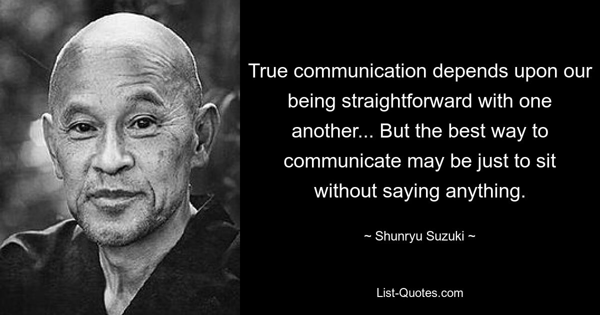 True communication depends upon our being straightforward with one another... But the best way to communicate may be just to sit without saying anything. — © Shunryu Suzuki