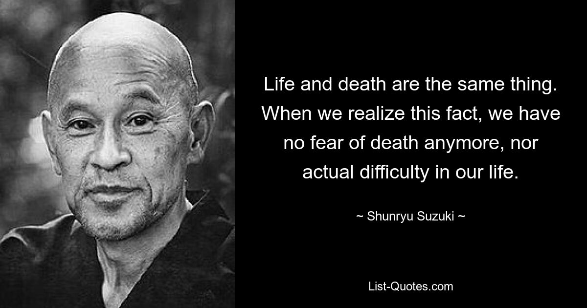 Life and death are the same thing. When we realize this fact, we have no fear of death anymore, nor actual difficulty in our life. — © Shunryu Suzuki