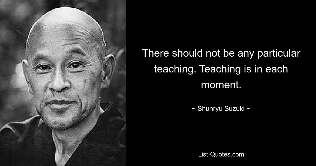 There should not be any particular teaching. Teaching is in each moment. — © Shunryu Suzuki