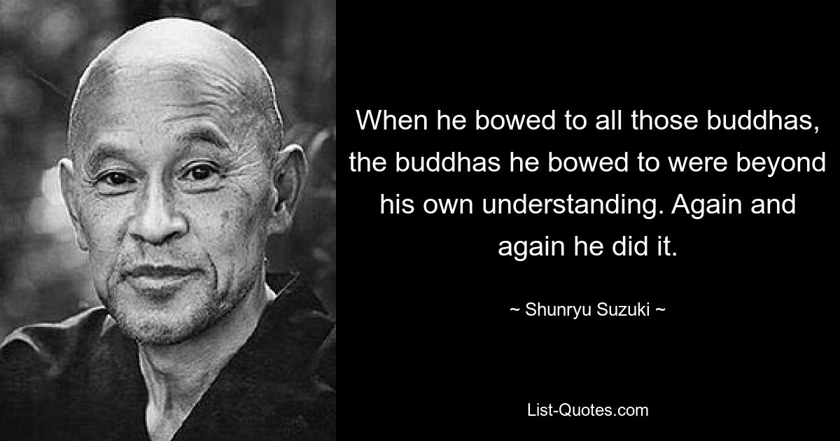 When he bowed to all those buddhas, the buddhas he bowed to were beyond his own understanding. Again and again he did it. — © Shunryu Suzuki