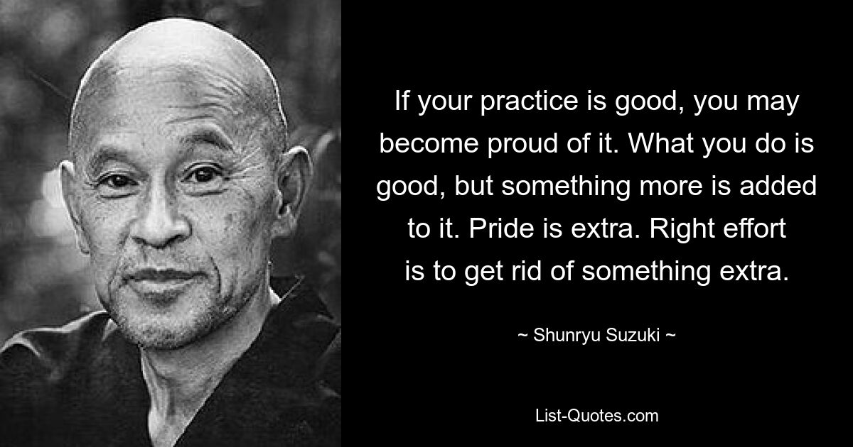 If your practice is good, you may become proud of it. What you do is good, but something more is added to it. Pride is extra. Right effort is to get rid of something extra. — © Shunryu Suzuki