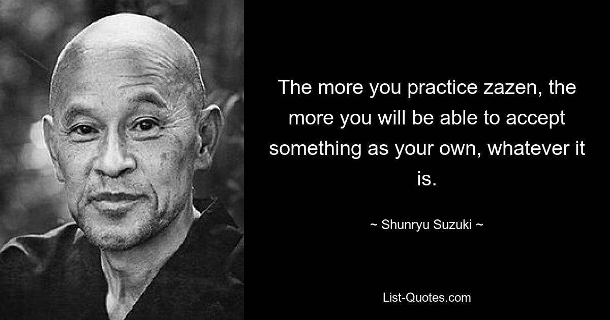 The more you practice zazen, the more you will be able to accept something as your own, whatever it is. — © Shunryu Suzuki