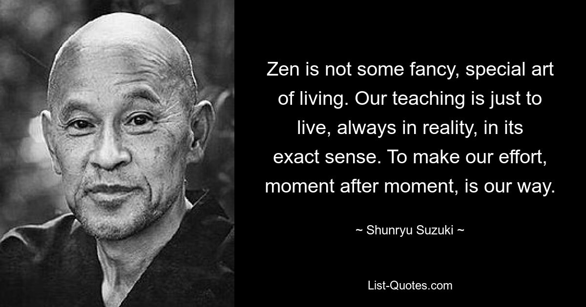 Дзен — это не какое-то причудливое, особое искусство жизни. Наше учение – просто жить, всегда в реальности, в ее точном смысле. Наш путь – прилагать усилия, мгновение за мгновением. — © Сюнрю Судзуки 