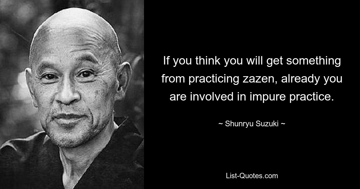 If you think you will get something from practicing zazen, already you are involved in impure practice. — © Shunryu Suzuki