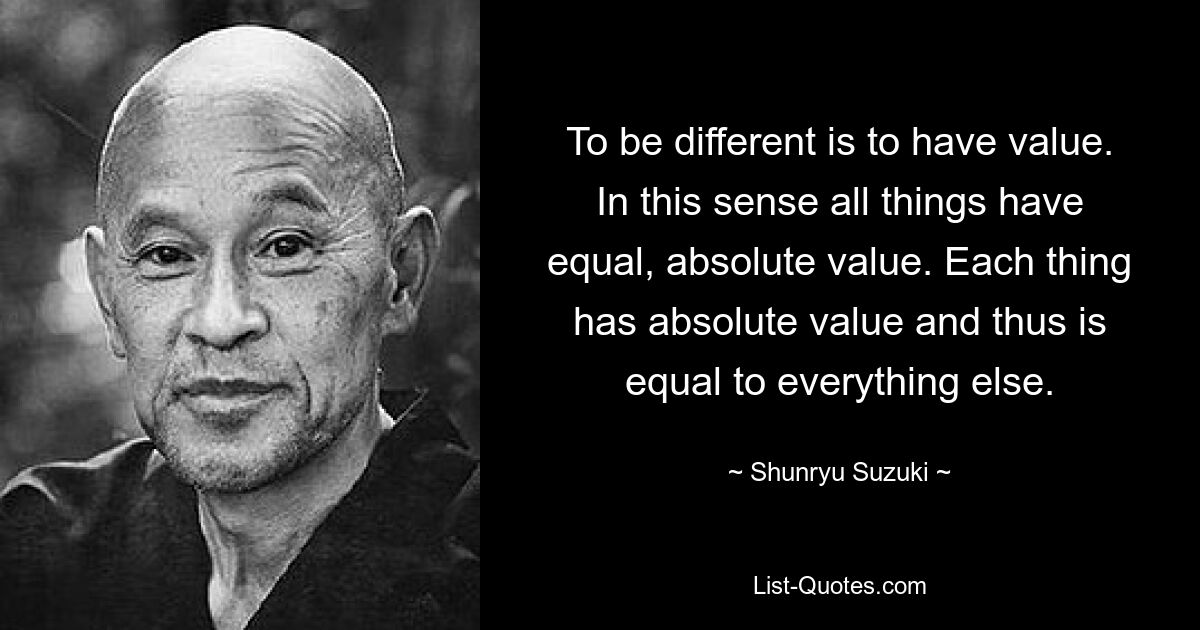 To be different is to have value. In this sense all things have equal, absolute value. Each thing has absolute value and thus is equal to everything else. — © Shunryu Suzuki