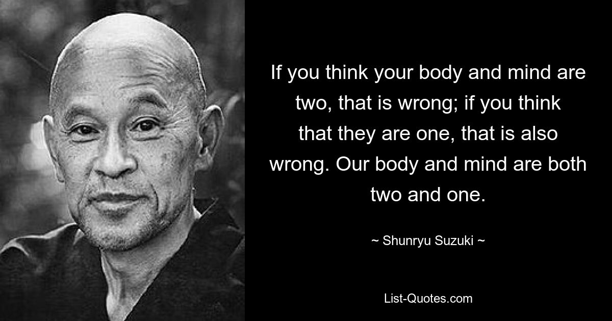 If you think your body and mind are two, that is wrong; if you think that they are one, that is also wrong. Our body and mind are both two and one. — © Shunryu Suzuki